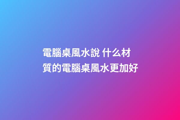 電腦桌風水說 什么材質的電腦桌風水更加好